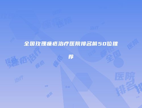 全国玫瑰痤疮治疗医院排名前50位推荐