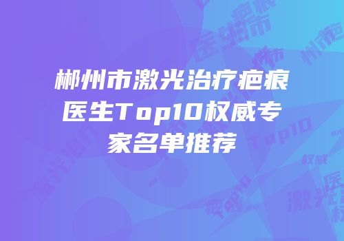 郴州市激光治疗疤痕医生Top10权威专家名单推荐