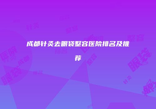 成都针灸去眼袋整容医院排名及推荐