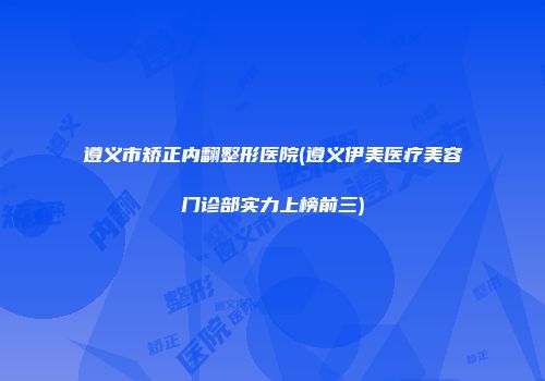 遵义市矫正内翻整形医院(遵义伊美医疗美容门诊部实力上榜前三)