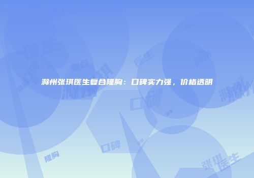 滁州张琪医生复合隆胸：口碑实力强，价格透明