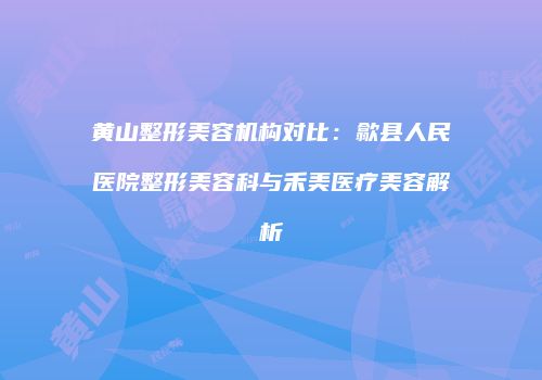 黄山整形美容机构对比：歙县人民医院整形美容科与禾美医疗美容解析