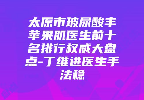 太原市玻尿酸丰苹果肌医生前十名排行权威大盘点-丁维进医生手法稳