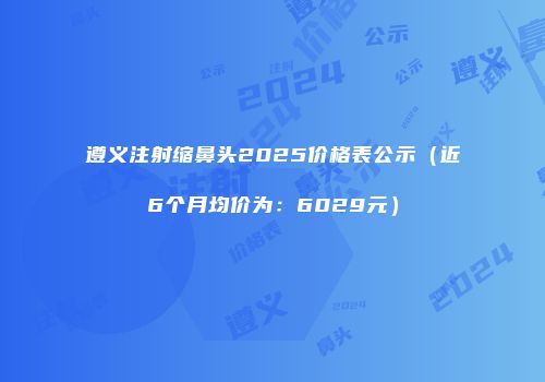 遵义注射缩鼻头2025价格表公示（近6个月均价为：6029元）