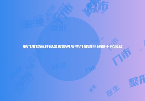 荆门市修复缺损鼻翼整形医生口碑排行榜前十名揭晓