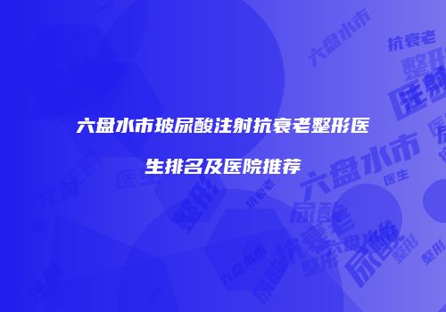 六盘水市玻尿酸注射抗衰老整形医生排名及医院推荐