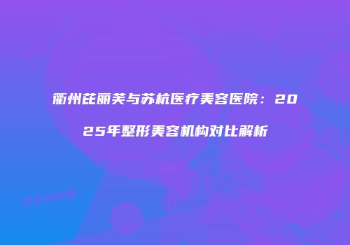 衢州芘丽芙与苏杭医疗美容医院：2025年整形美容机构对比解析