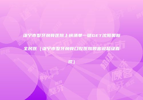 遂宁市整牙削骨医院上榜清单一键GET沈阳奥新全民医（遂宁市整牙削骨口腔医院顾客说超级喜欢）