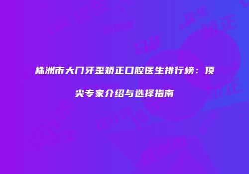 株洲市大门牙歪矫正口腔医生排行榜：顶尖专家介绍与选择指南