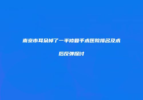 南京市耳朵掉了一半修复手术医院排名及术后反弹探讨