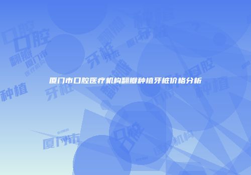 厦门市口腔医疗机构翻瓣种植牙桩价格分析