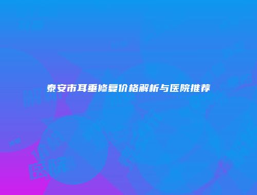 泰安市耳垂修复价格解析与医院推荐