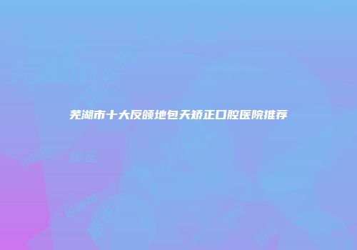 芜湖市十大反颌地包天矫正口腔医院推荐
