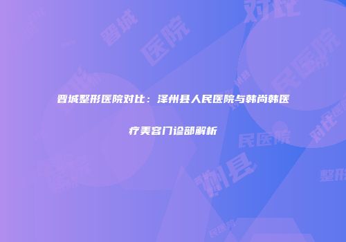 晋城整形医院对比：泽州县人民医院与韩尚韩医疗美容门诊部解析