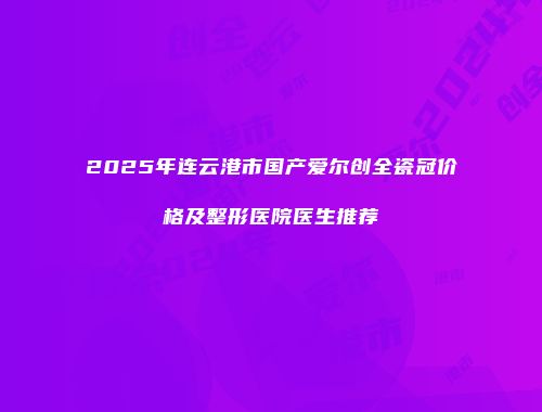 2025年连云港市国产爱尔创全瓷冠价格及整形医院医生推荐