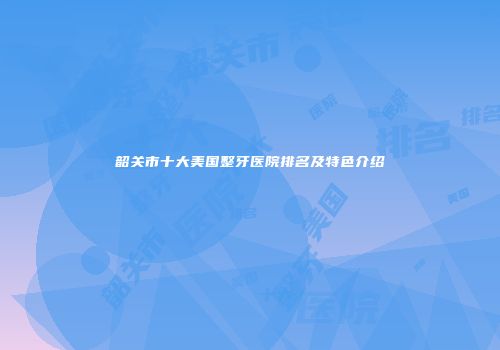 韶关市十大美国整牙医院排名及特色介绍