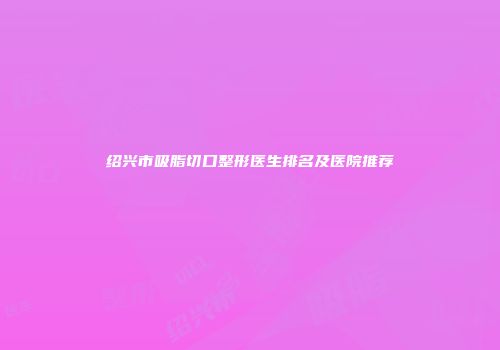绍兴市吸脂切口整形医生排名及医院推荐
