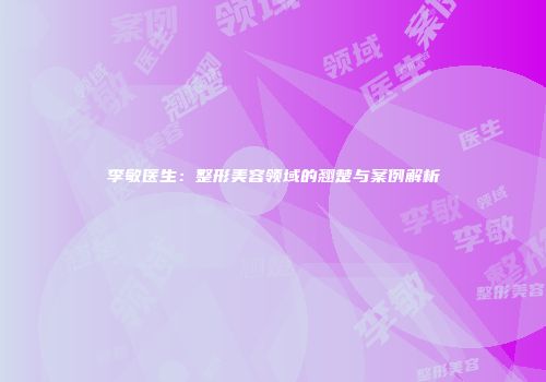 李敏医生：整形美容领域的翘楚与案例解析