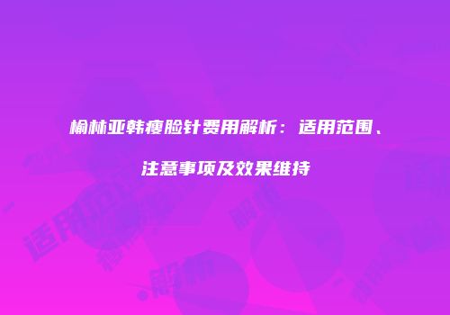 榆林亚韩瘦脸针费用解析：适用范围、注意事项及效果维持