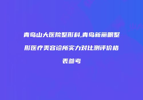 青岛山大医院整形科,青岛新丽眼整形医疗美容诊所实力对比测评价格表参考