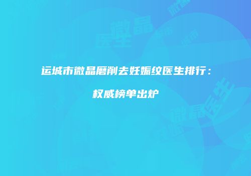 运城市微晶磨削去妊娠纹医生排行：权威榜单出炉