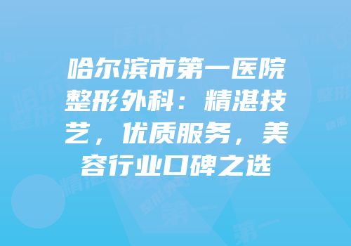 哈尔滨市第一医院整形外科：精湛技艺，优质服务，美容行业口碑之选