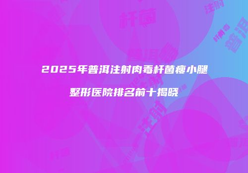 2025年普洱注射肉毒杆菌瘦小腿整形医院排名前十揭晓