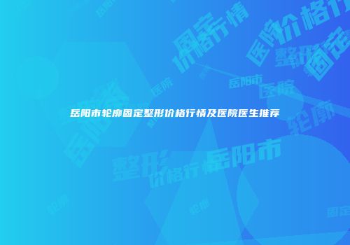 岳阳市轮廓固定整形价格行情及医院医生推荐