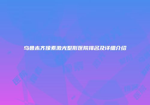 乌鲁木齐像素激光整形医院排名及详细介绍