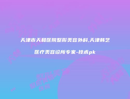 天津市天和医院整形美容外科,天津韩艺医疗美容诊所专家-技术pk