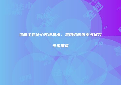 绵阳全包法小再造耳术：费用影响因素与优秀专家推荐