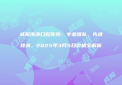 咸阳海涛口腔医院：专业团队、先进技术，2025年3月5日价格全解析