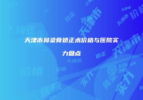 天津市鼻梁骨矫正术价格与医院实力盘点