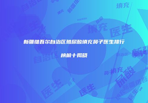 新疆维吾尔自治区玻尿酸填充鼻子医生排行榜前十揭晓