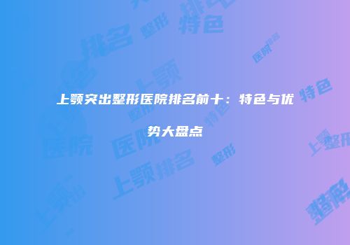 上颚突出整形医院排名前十：特色与优势大盘点