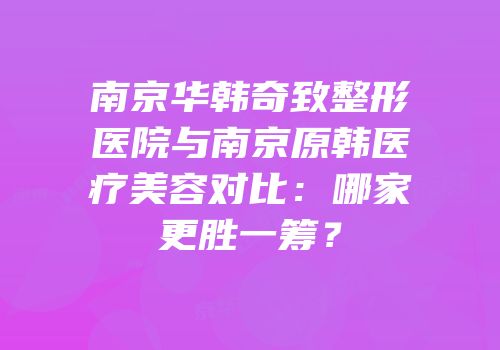 南京华韩奇致整形医院与南京原韩医疗美容对比：哪家更胜一筹？