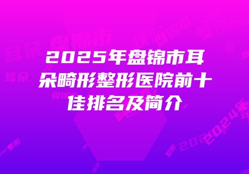 2025年盘锦市耳朵畸形整形医院前十佳排名及简介