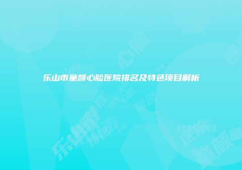 乐山市童颜心脸医院排名及特色项目解析
