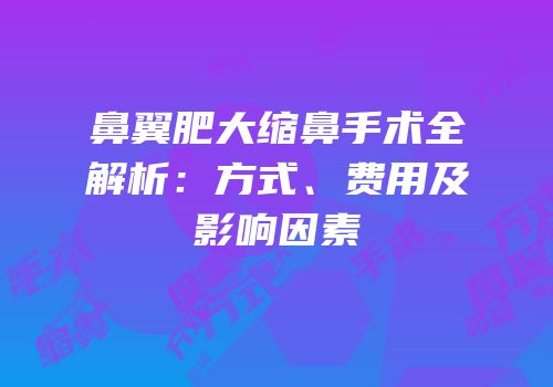 鼻翼肥大缩鼻手术全解析：方式、费用及影响因素