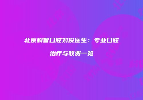 北京科智口腔刘俊医生：专业口腔治疗与收费一览
