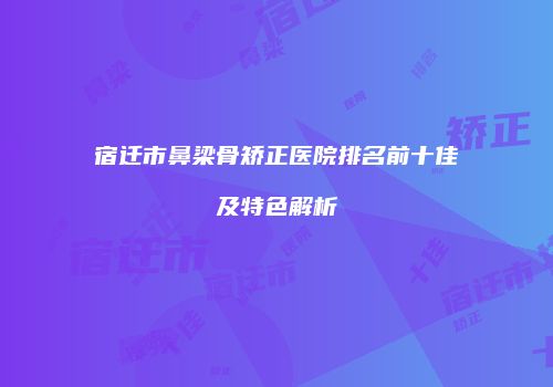 宿迁市鼻梁骨矫正医院排名前十佳及特色解析
