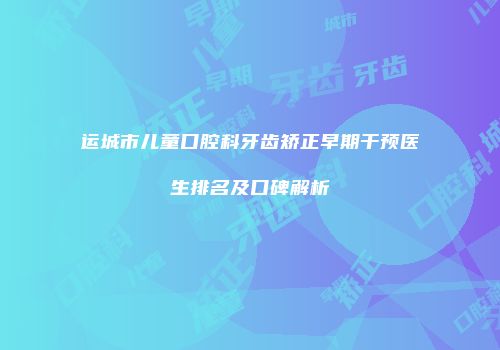 运城市儿童口腔科牙齿矫正早期干预医生排名及口碑解析