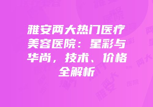 雅安两大热门医疗美容医院：星彩与华尚，技术、价格全解析