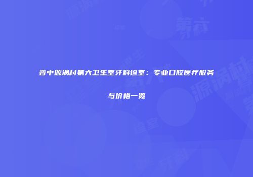 晋中源涡村第六卫生室牙科诊室：专业口腔医疗服务与价格一览