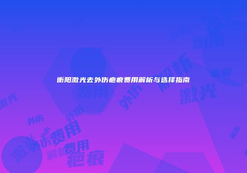 衡阳激光去外伤疤痕费用解析与选择指南