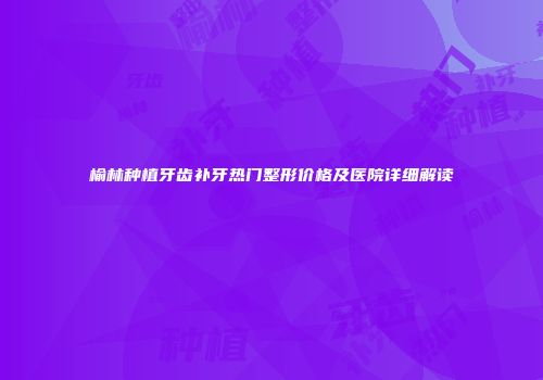 榆林种植牙齿补牙热门整形价格及医院详细解读