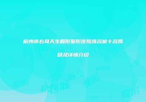 杭州市右耳天生畸形整形医院排名前十名揭晓及详情介绍
