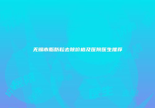 无锡市脂肪粒去除价格及医院医生推荐