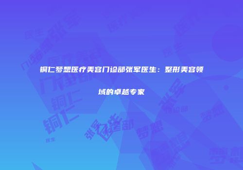 铜仁梦想医疗美容门诊部张军医生：整形美容领域的卓越专家