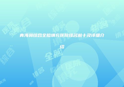 青海鼻综合全脸填充医院排名前十及详细介绍